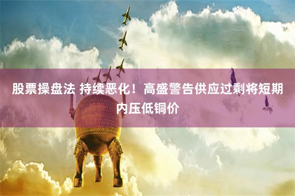 股票操盘法 持续恶化！高盛警告供应过剩将短期内压低铜价