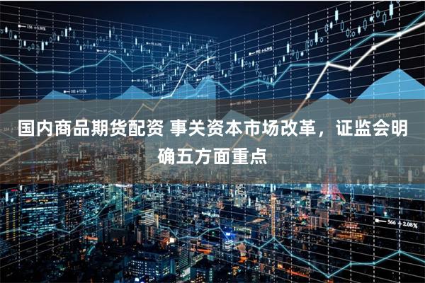 国内商品期货配资 事关资本市场改革，证监会明确五方面重点