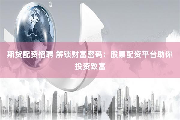 期货配资招聘 解锁财富密码：股票配资平台助你投资致富