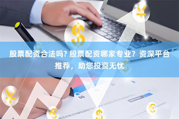 股票配资合法吗? 股票配资哪家专业？资深平台推荐，助您投资无忧