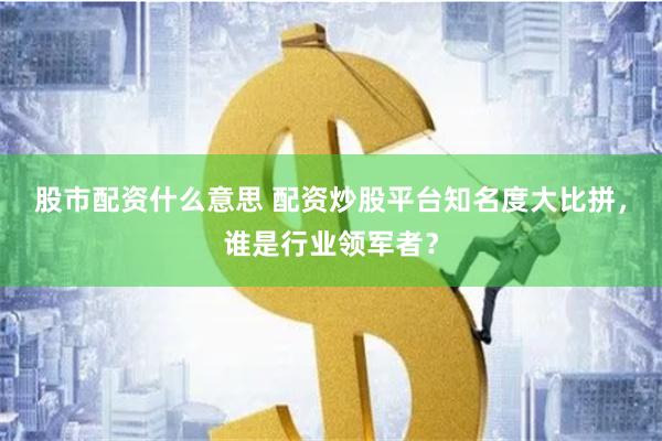 股市配资什么意思 配资炒股平台知名度大比拼，谁是行业领军者？