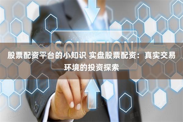 股票配资平台的小知识 实盘股票配资:真实交易环境的投资探索