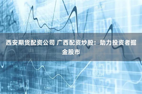 西安期货配资公司 广西配资炒股：助力投资者掘金股市