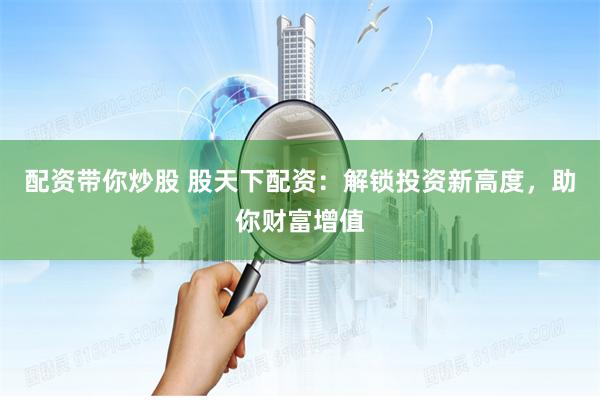配资带你炒股 股天下配资：解锁投资新高度，助你财富增值