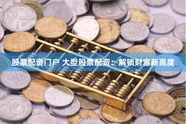 股票配资门户 大型股票配资:解锁财富新高度