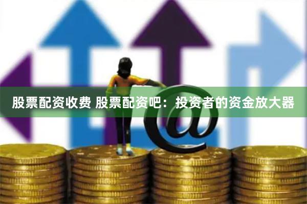 股票配资收费 股票配资吧：投资者的资金放大器