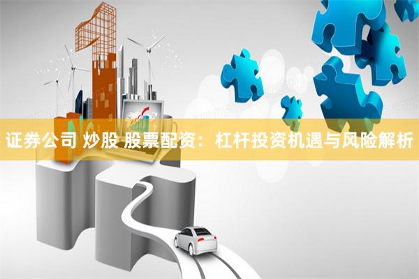 证券公司 炒股 股票配资：杠杆投资机遇与风险解析